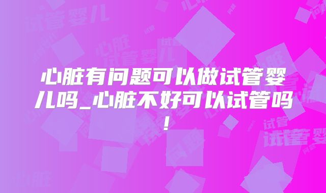 心脏有问题可以做试管婴儿吗_心脏不好可以试管吗！