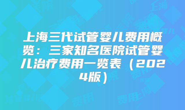上海三代试管婴儿费用概览：三家知名医院试管婴儿治疗费用一览表（2024版）