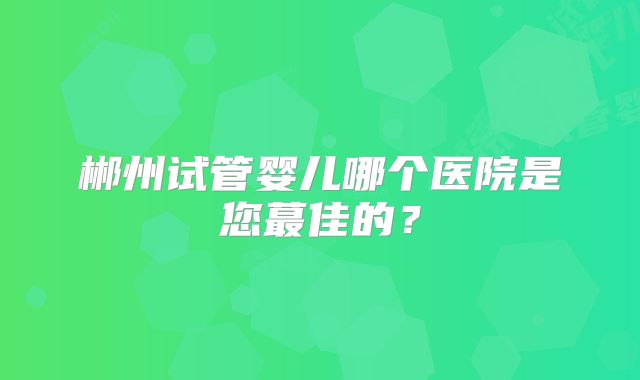 郴州试管婴儿哪个医院是您蕞佳的？