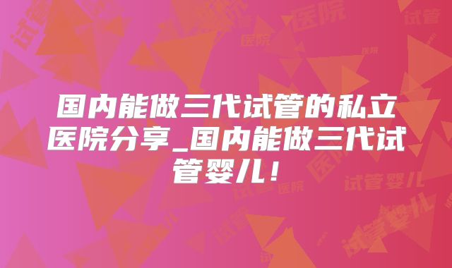 国内能做三代试管的私立医院分享_国内能做三代试管婴儿！