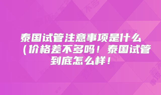 泰国试管注意事项是什么（价格差不多吗！泰国试管到底怎么样！