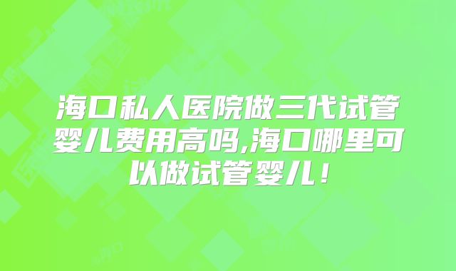 海口私人医院做三代试管婴儿费用高吗,海口哪里可以做试管婴儿!