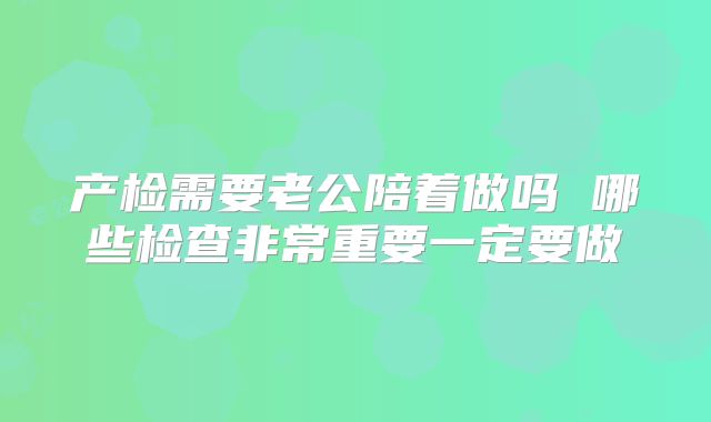 产检需要老公陪着做吗 哪些检查非常重要一定要做