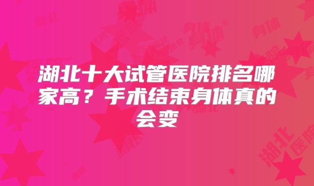 湖北十大试管医院排名哪家高？手术结束身体真的会变
