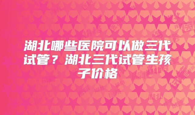 湖北哪些医院可以做三代试管？湖北三代试管生孩子价格