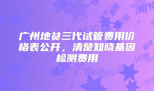 广州地贫三代试管费用价格表公开，清楚知晓基因检测费用