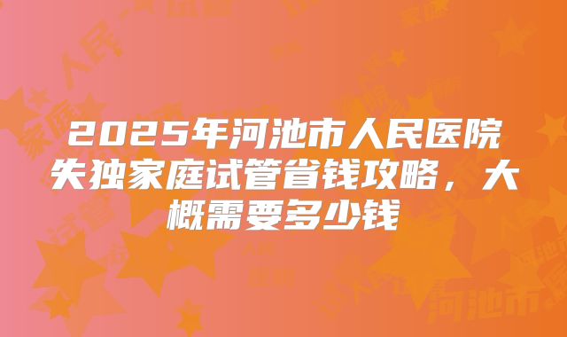 2025年河池市人民医院失独家庭试管省钱攻略,大概需要多少钱
