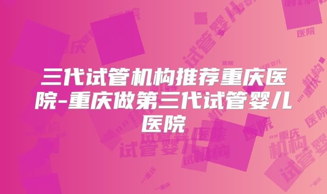 三代试管机构推荐重庆医院-重庆做第三代试管婴儿医院
