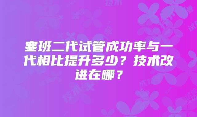 塞班二代试管成功率与一代相比提升多少?技术改进在哪?