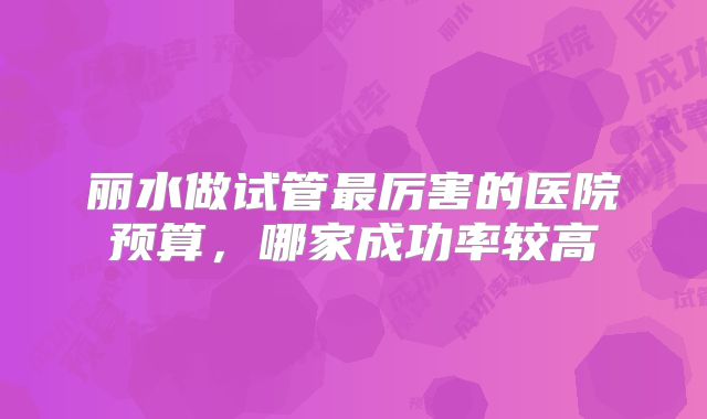 丽水做试管最厉害的医院预算,哪家成功率较高