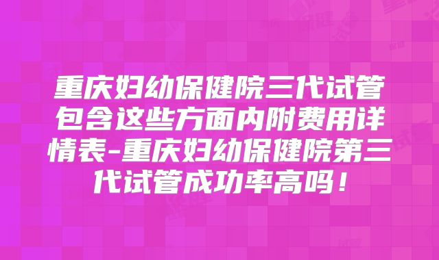 重庆妇幼保健院三代试管包含这些方面内附费用详情表-重庆妇幼保健院第三代试管成功率高吗！
