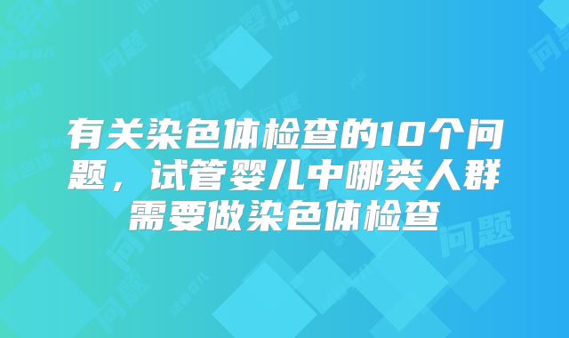 有关染色体检查的10个问题，试管婴儿中哪类人群需要做染色体检查
