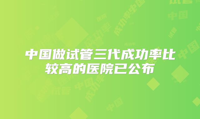 中国做试管三代成功率比较高的医院已公布