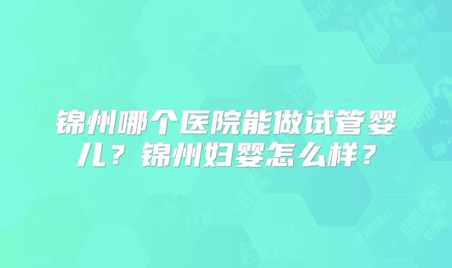锦州哪个医院能做试管婴儿？锦州妇婴怎么样？