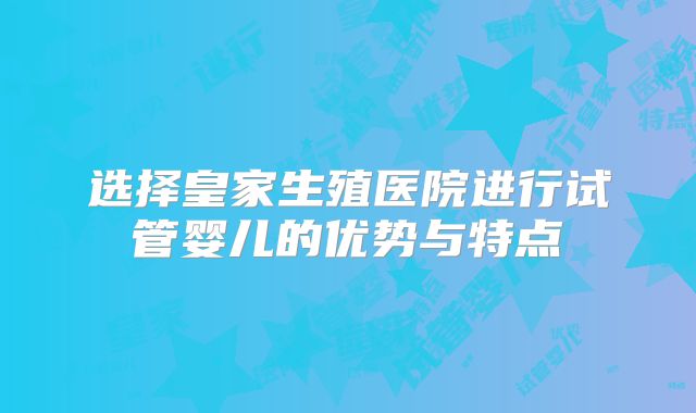 选择皇家生殖医院进行试管婴儿的优势与特点