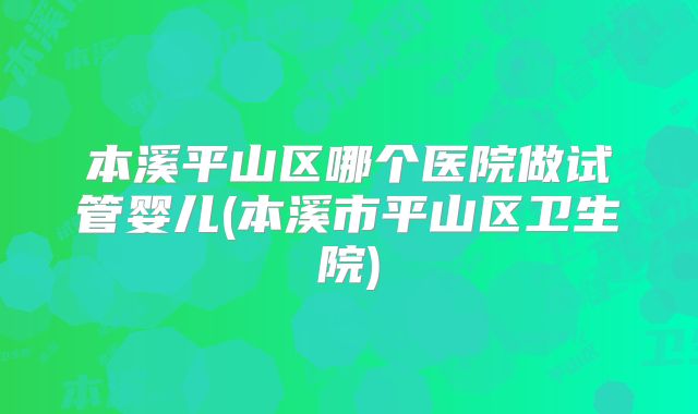 本溪平山区哪个医院做试管婴儿(本溪市平山区卫生院)