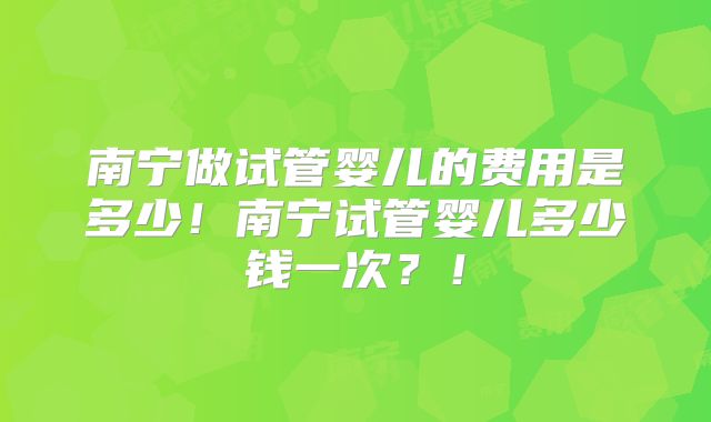 南宁做试管婴儿的费用是多少！南宁试管婴儿多少钱一次？！