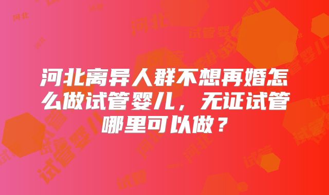 河北离异人群不想再婚怎么做试管婴儿,无证试管哪里可以做?