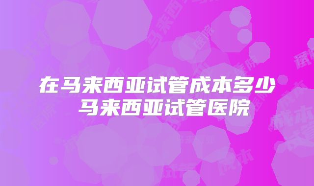 在马来西亚试管成本多少 马来西亚试管医院