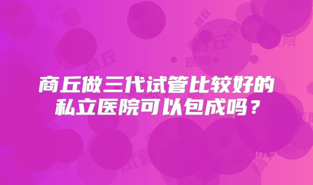 商丘做三代试管比较好的私立医院可以包成吗?
