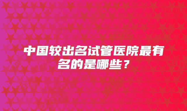 中国较出名试管医院最有名的是哪些?