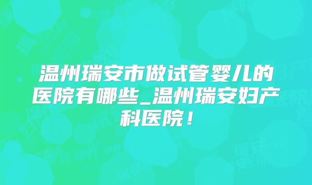 温州瑞安市做试管婴儿的医院有哪些_温州瑞安妇产科医院！