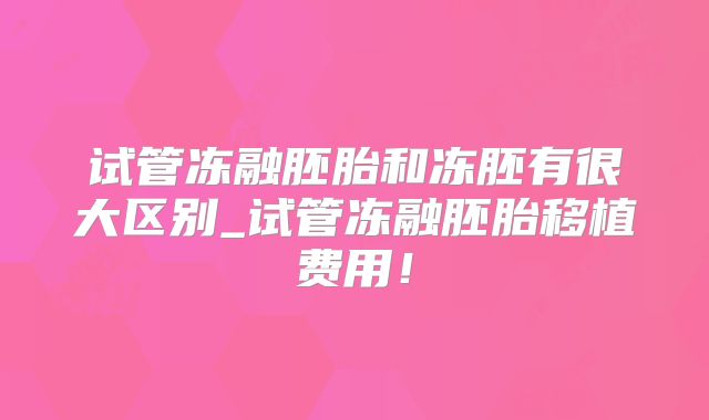 试管冻融胚胎和冻胚有很大区别_试管冻融胚胎移植费用！