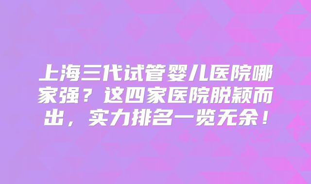 上海三代试管婴儿医院哪家强？这四家医院脱颖而出，实力排名一览无余！