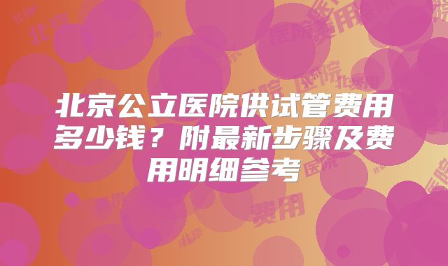 北京公立医院供试管费用多少钱？附最新步骤及费用明细参考
