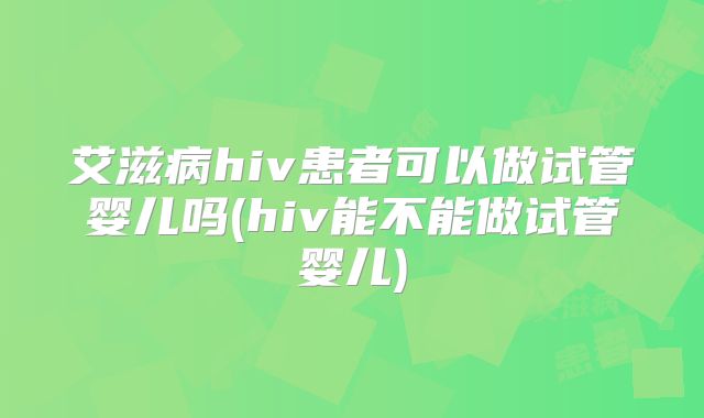 艾滋病hiv患者可以做试管婴儿吗(hiv能不能做试管婴儿)