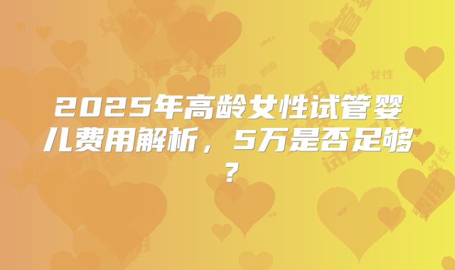 2025年高龄女性试管婴儿费用解析，5万是否足够？
