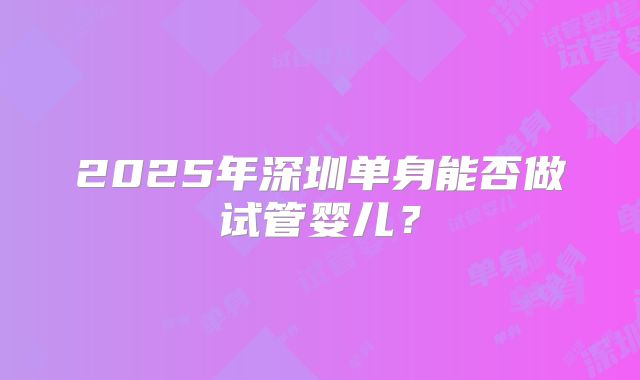 2025年深圳单身能否做试管婴儿？