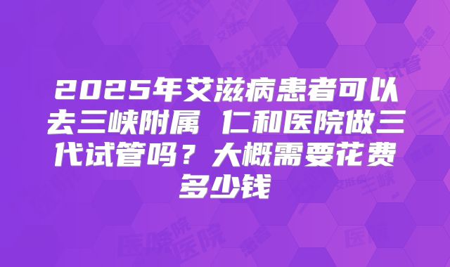 2025年艾滋病患者可以去三峡附属 仁和医院做三代试管吗？大概需要花费多少钱