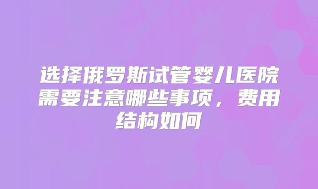 选择俄罗斯试管婴儿医院需要注意哪些事项，费用结构如何