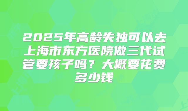 2025年高龄失独可以去上海市东方医院做三代试管要孩子吗?大概要花费多少钱