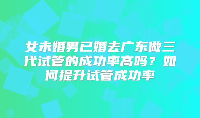 女未婚男已婚去广东做三代试管的成功率高吗？如何提升试管成功率