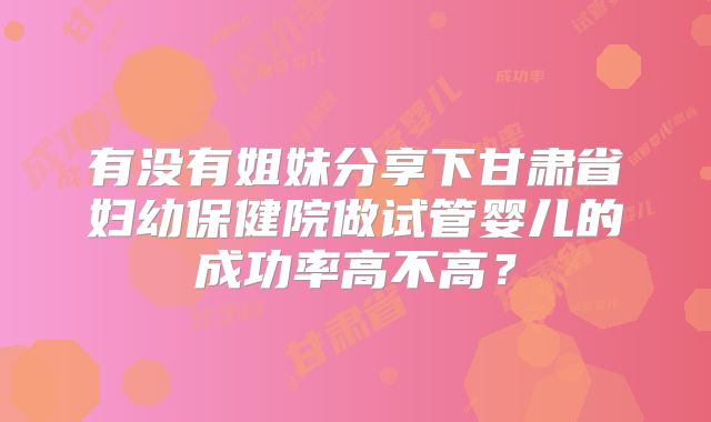有没有姐妹分享下甘肃省妇幼保健院做试管婴儿的成功率高不高？
