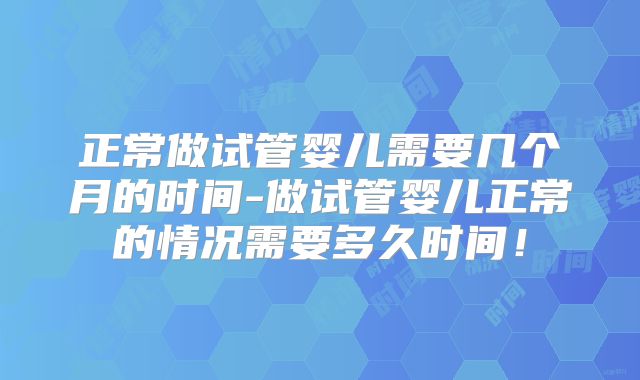 正常做试管婴儿需要几个月的时间-做试管婴儿正常的情况需要多久时间！