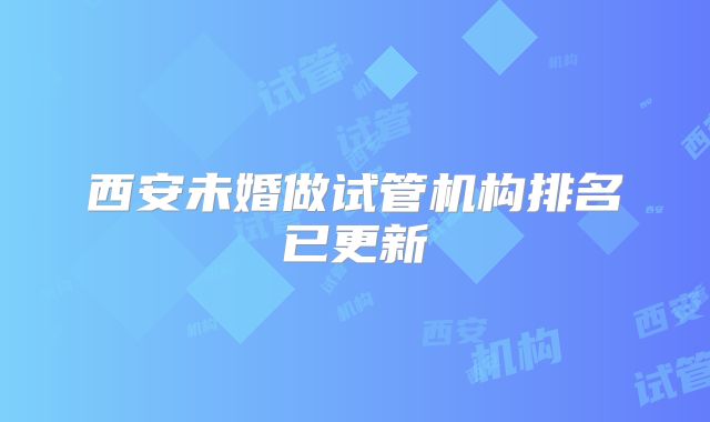 西安未婚做试管机构排名已更新