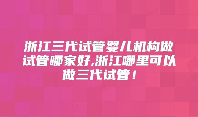 浙江三代试管婴儿机构做试管哪家好,浙江哪里可以做三代试管！