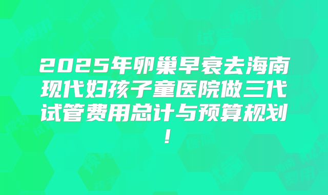 2025年卵巢早衰去海南现代妇孩子童医院做三代试管费用总计与预算规划！