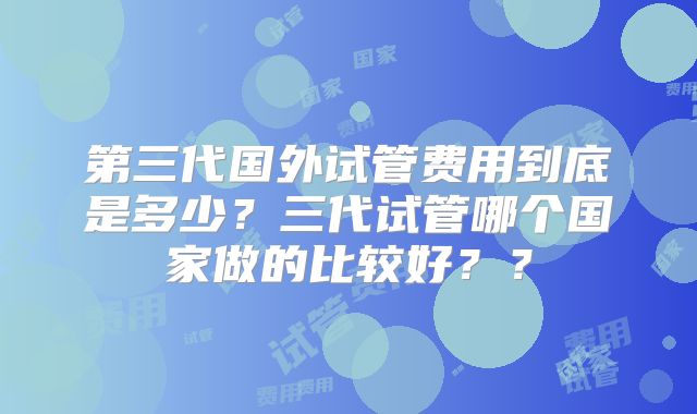 第三代国外试管费用到底是多少？三代试管哪个国家做的比较好？？