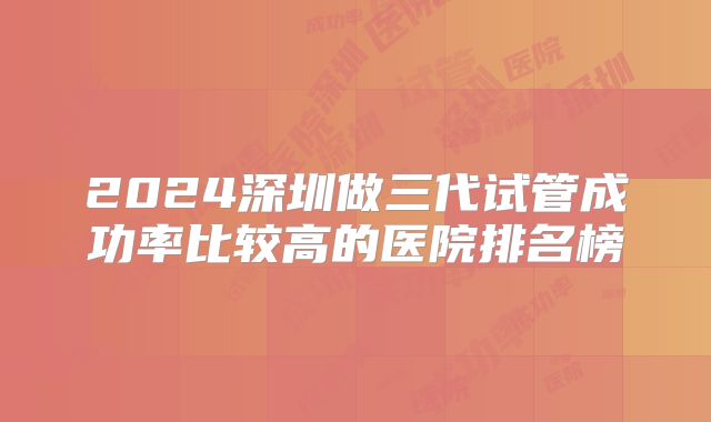 2024深圳做三代试管成功率比较高的医院排名榜