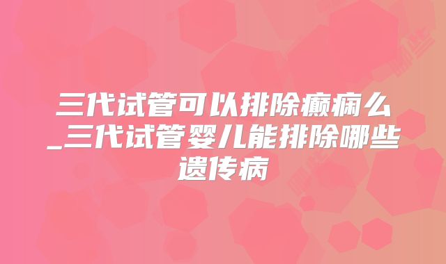 三代试管可以排除癫痫么_三代试管婴儿能排除哪些遗传病