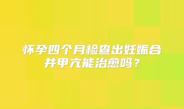 怀孕四个月检查出妊娠合并甲亢能治愈吗?