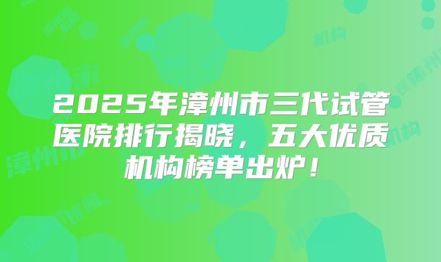 2025年漳州市三代试管医院排行揭晓，五大优质机构榜单出炉！