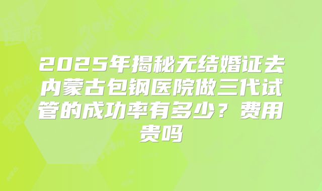 2025年揭秘无结婚证去内蒙古包钢医院做三代试管的成功率有多少？费用贵吗