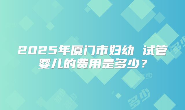2025年厦门市妇幼 试管婴儿的费用是多少?