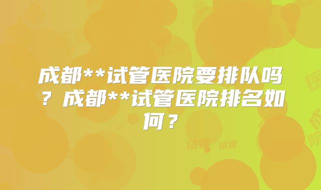 成都**试管医院要排队吗？成都**试管医院排名如何？