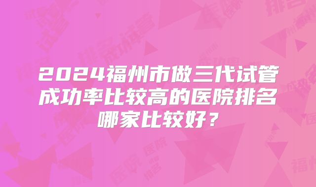 2024福州市做三代试管成功率比较高的医院排名哪家比较好？